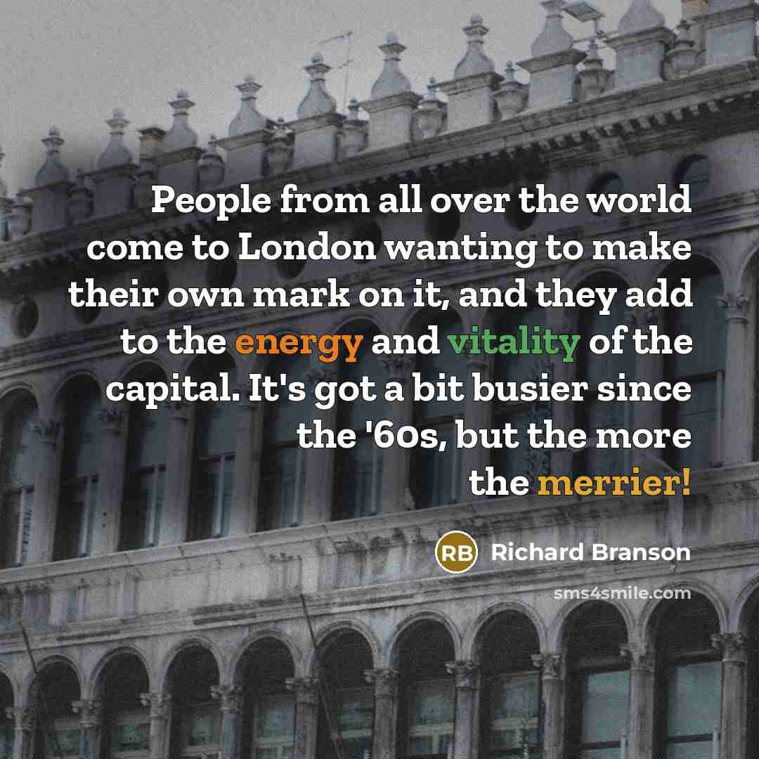 “People from all over the world come to London wanting to make their own mark on it, and they add to the energy and vitality of the capital. It's got a bit busier since the '60s, but the more the merrier!” quote by Richard Branson