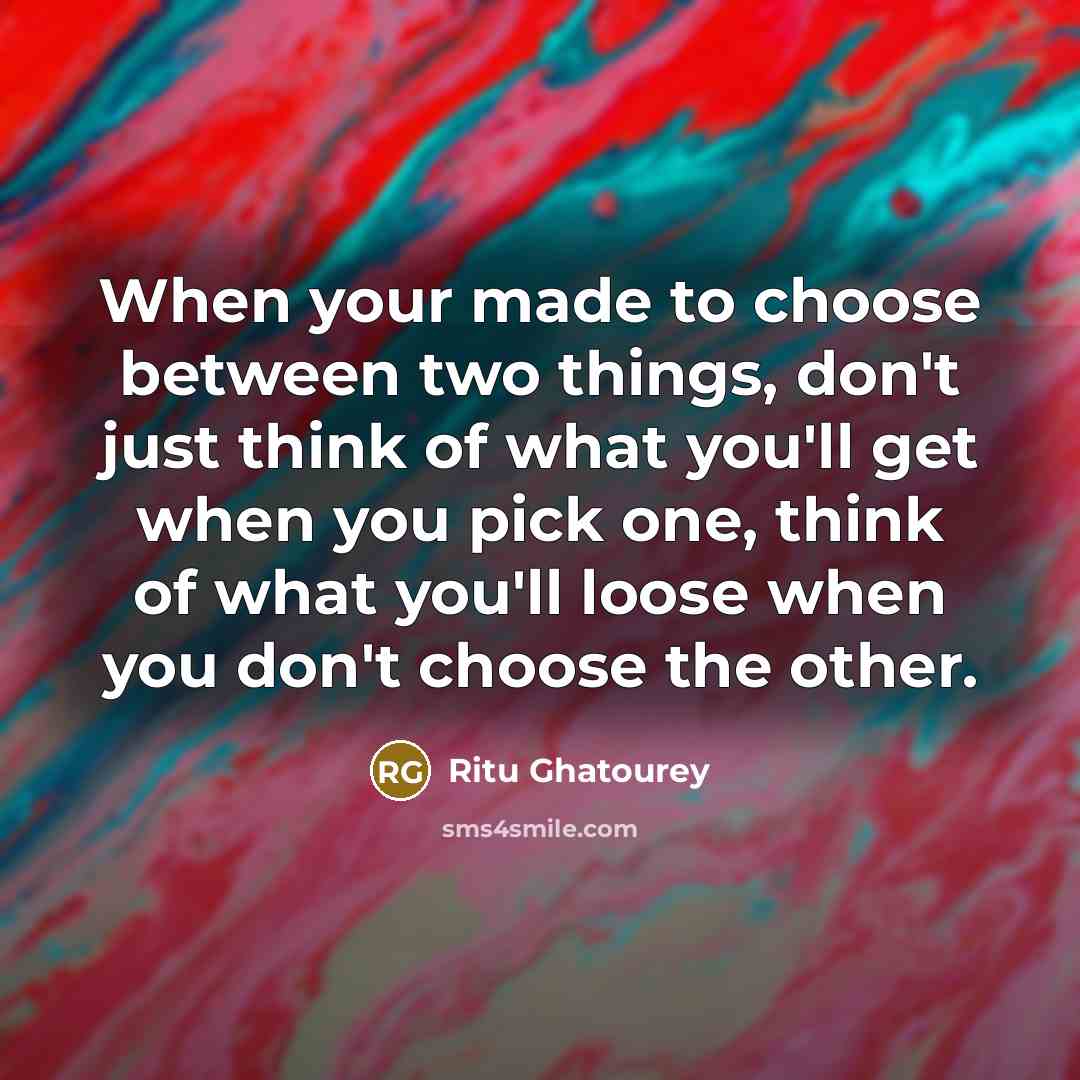 “When your made to choose between two things, don't just think of what you'll get when you pick one, think of what you'll loose when you don't choose the other.” quote by Ritu Ghatourey