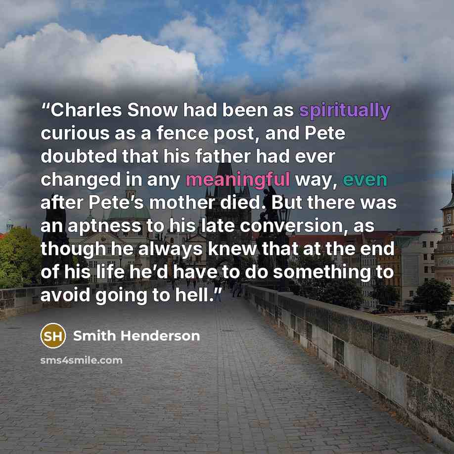 “Charles Snow had been as spiritually curious as a fence post, and Pete doubted that his father had ever changed in any meaningful way, even after Pete’s mother died. But there was an aptness to his late conversion, as though he always knew that at the end of his life he’d have to do something to…” quote by Smith Henderson