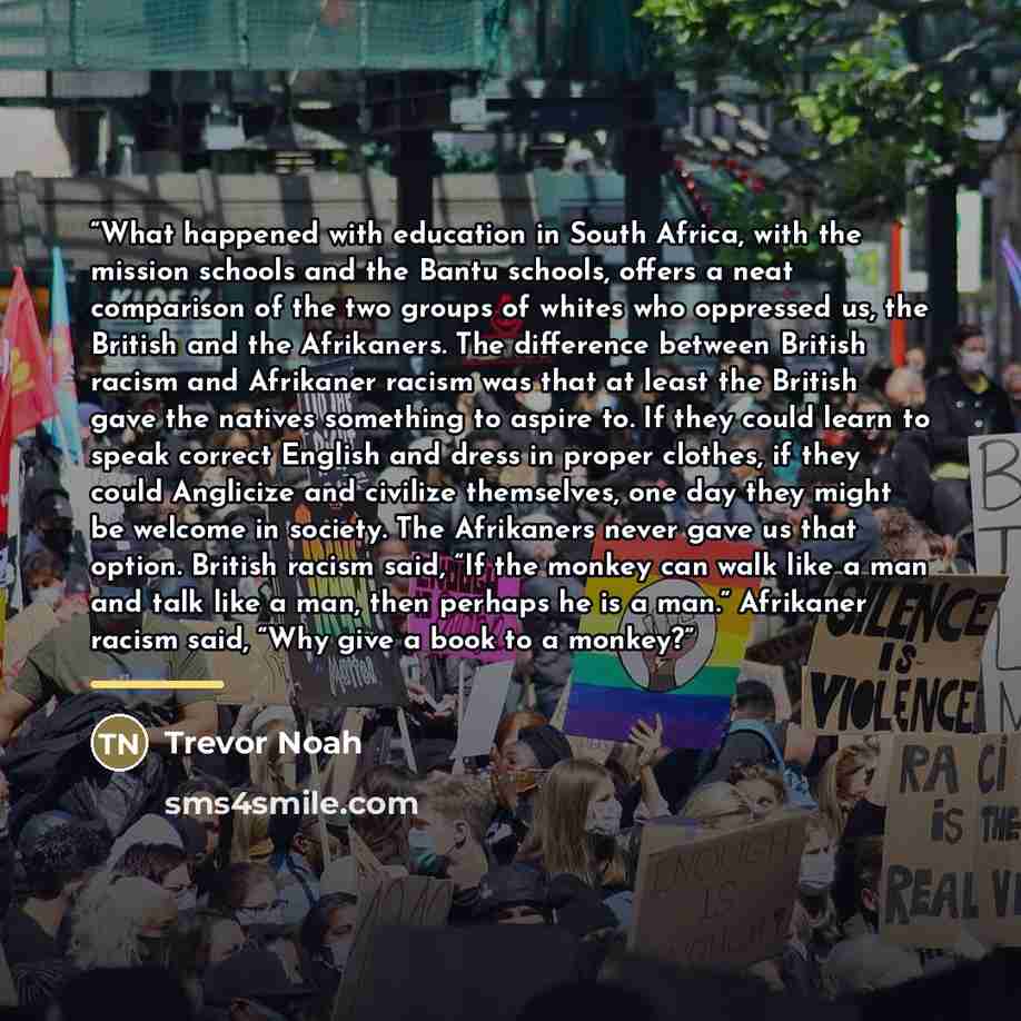“What happened with education in South Africa, with the mission schools and the Bantu schools, offers a neat comparison of the two groups of whites who oppressed us, the British and the Afrikaners. The difference between British racism and Afrikaner racism was that at least the British gave the…” quote by Trevor Noah