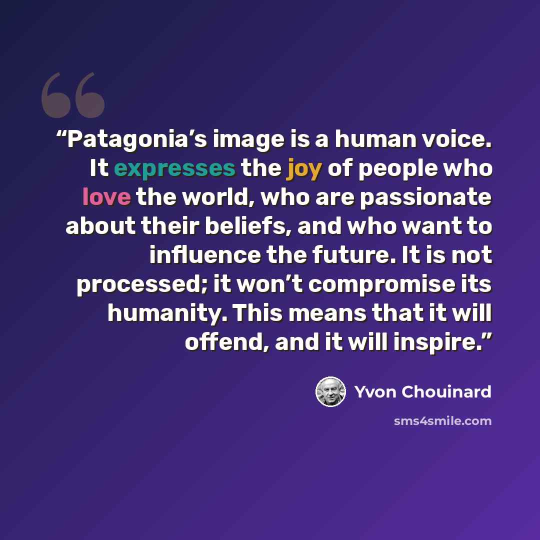 “Patagonia’s image is a human voice. It expresses the joy of people who love the world, who are passionate about their beliefs, and who want to influence the future. It is not processed; it won’t compromise its humanity. This means that it will offend, and it will inspire.” quote by Yvon Chouinard