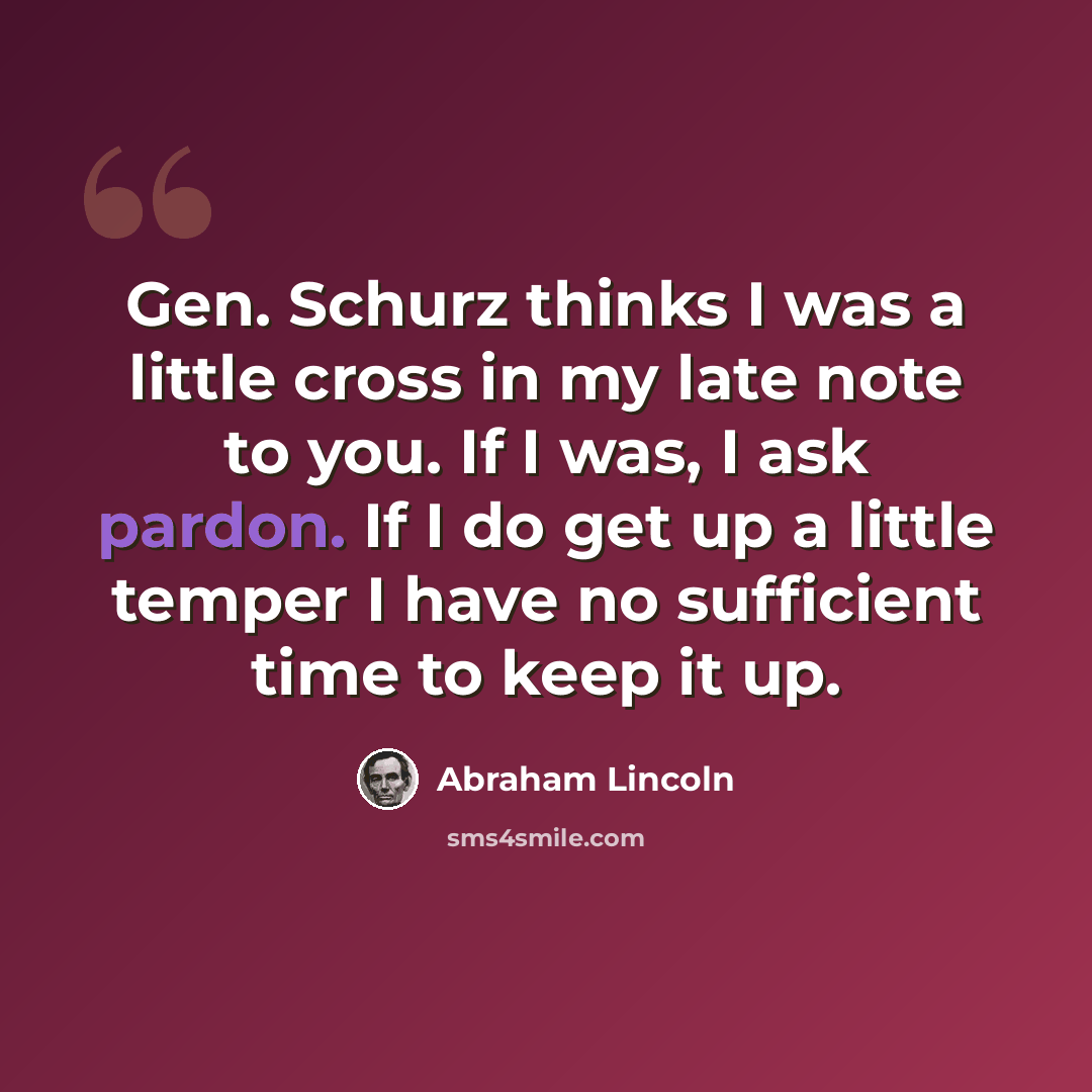 “Gen. Schurz thinks I was a little cross in my late note to you. If I was, I ask pardon. If I do get up a little temper I have no sufficient time to keep it up.” quote by Abraham Lincoln