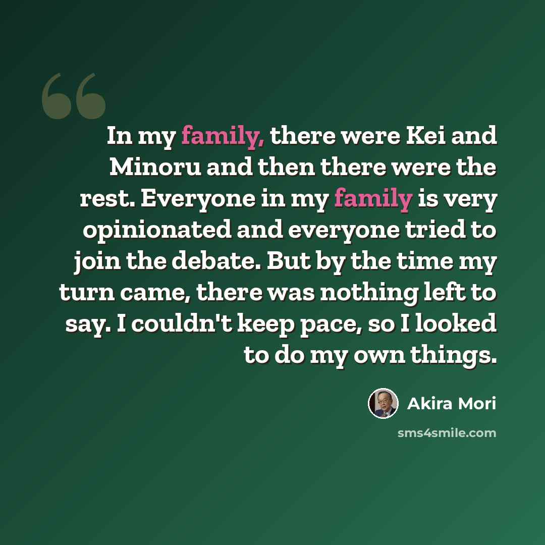 “In my family, there were Kei and Minoru and then there were the rest. Everyone in my family is very opinionated and everyone tried to join the debate. But by the time my turn came, there was nothing left to say. I couldn't keep pace, so I looked to do my own things.” quote by Akira Mori