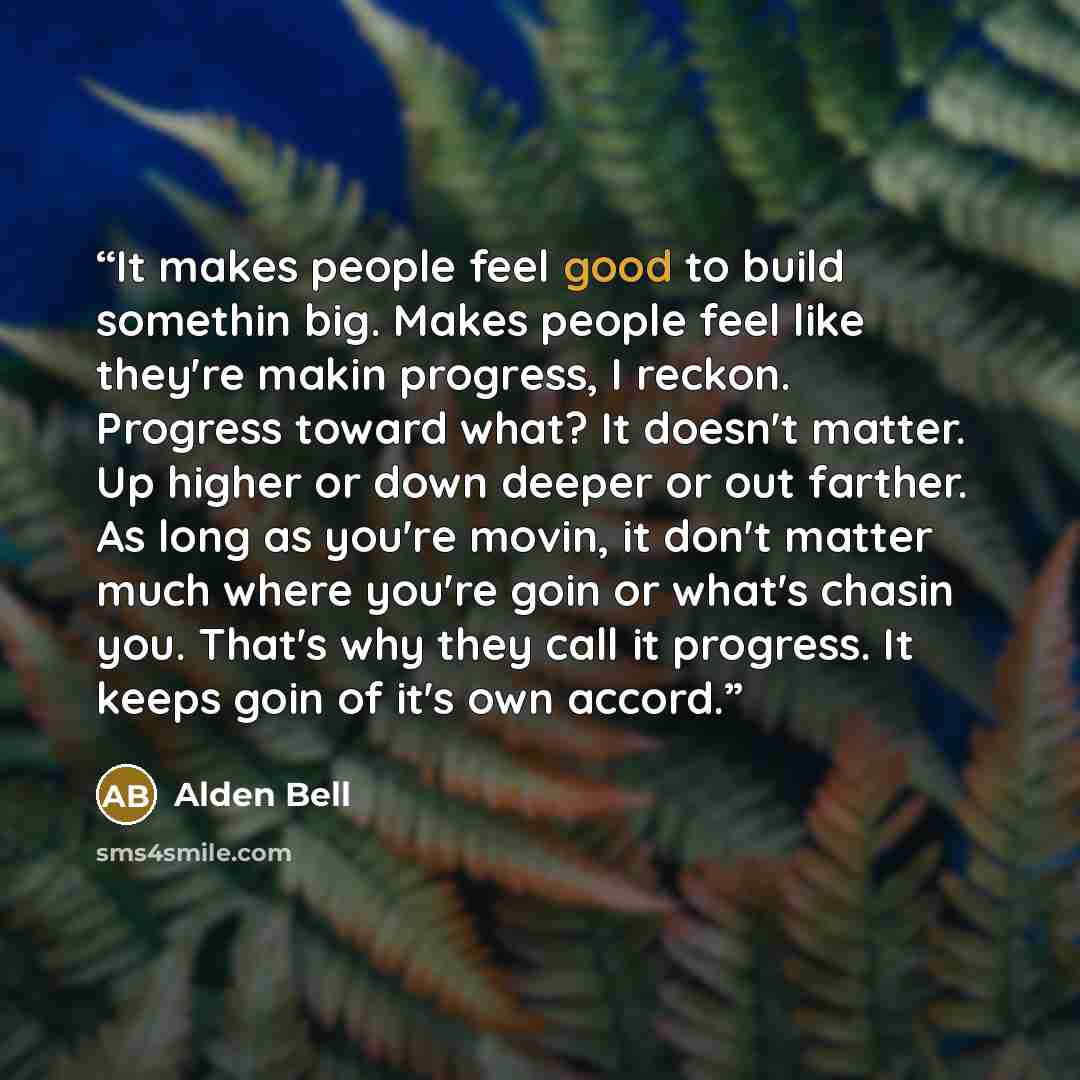“It makes people feel good to build somethin big. Makes people feel like they're makin progress, I reckon. Progress toward what? It doesn't matter. Up higher or down deeper or out farther. As long as you're movin, it don't matter much where you're goin or what's chasin you. That's why they call it…” quote by Alden Bell