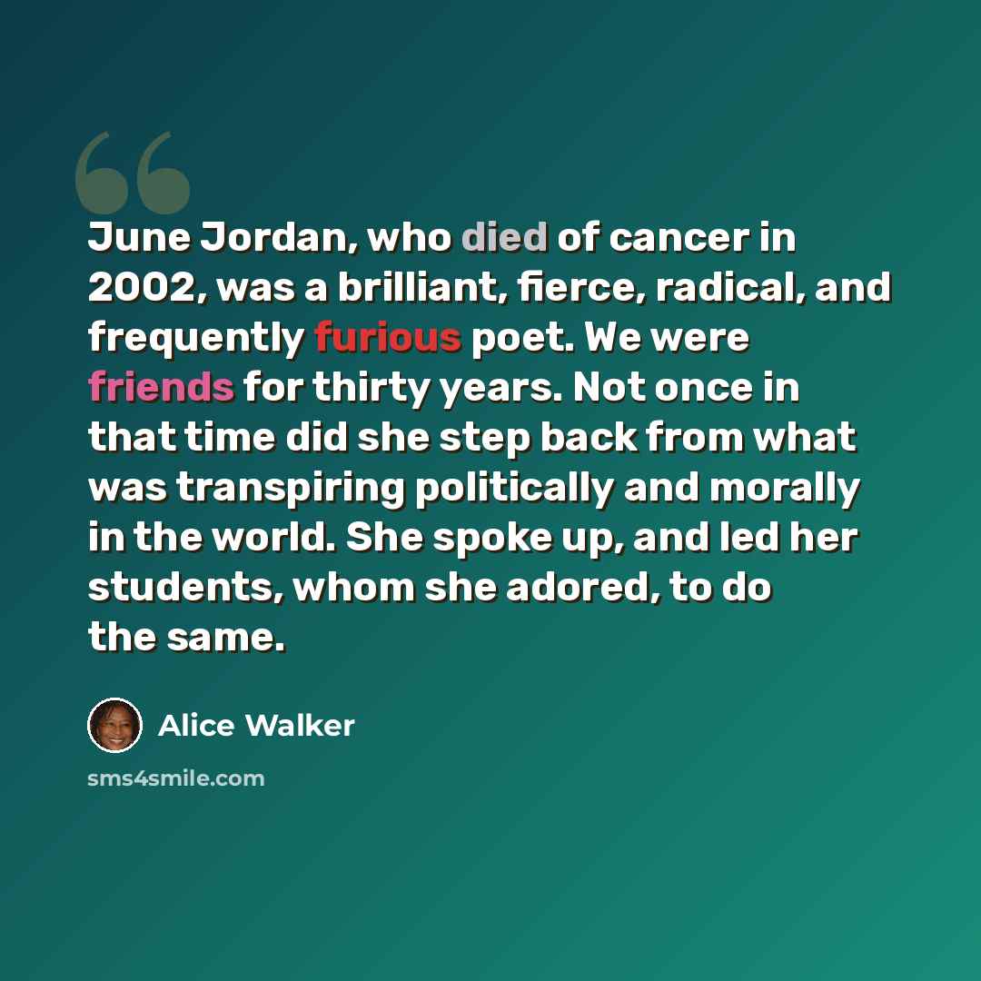 “June Jordan, who died of cancer in 2002, was a brilliant, fierce, radical, and frequently furious poet. We were friends for thirty years. Not once in that time did she step back from what was transpiring politically and morally in the world. She spoke up, and led her students, whom she adored, to…” quote by Alice Walker