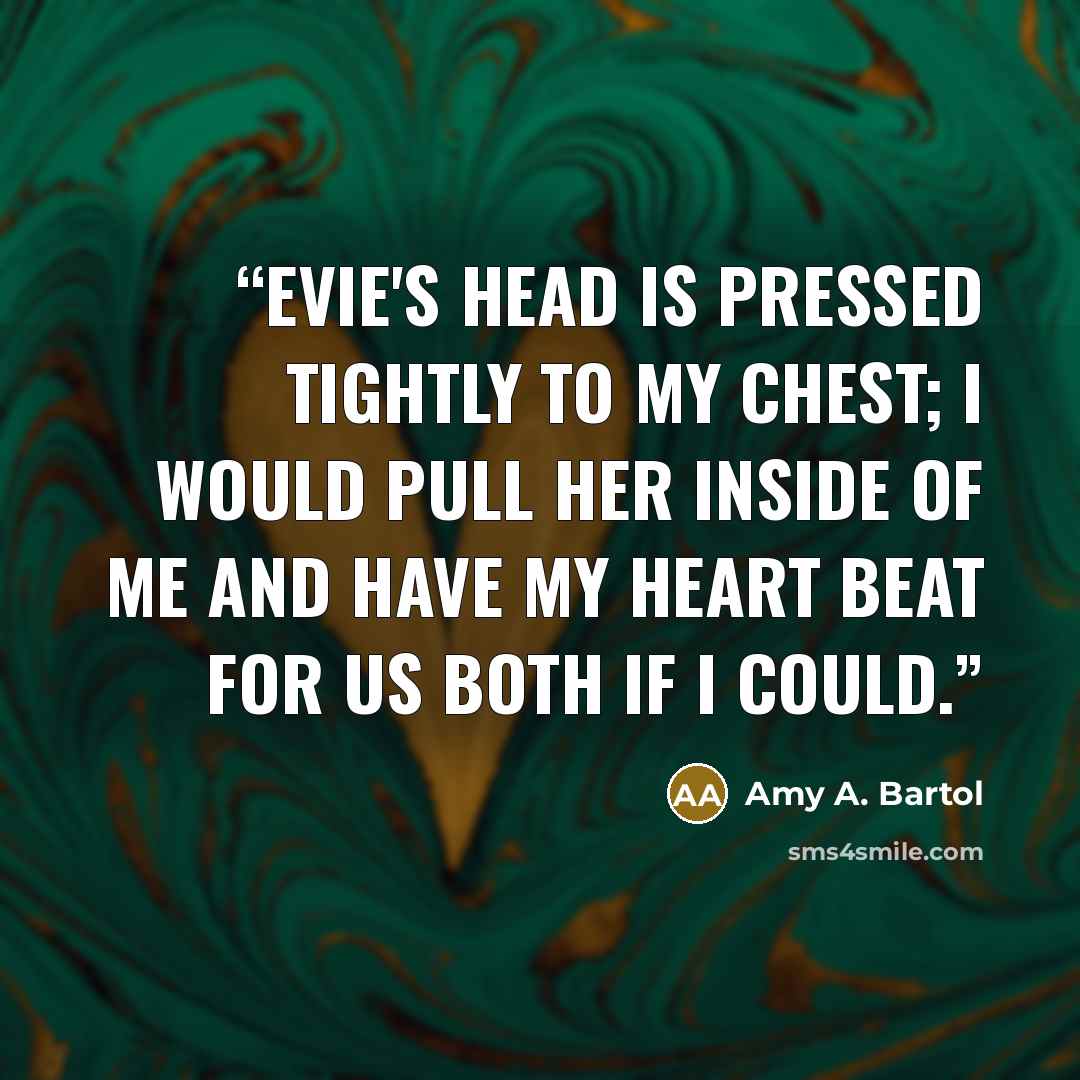 “Evie's head is pressed tightly to my chest; I would pull her inside of me and have my heart beat for us both if I could.” quote by Amy A. Bartol