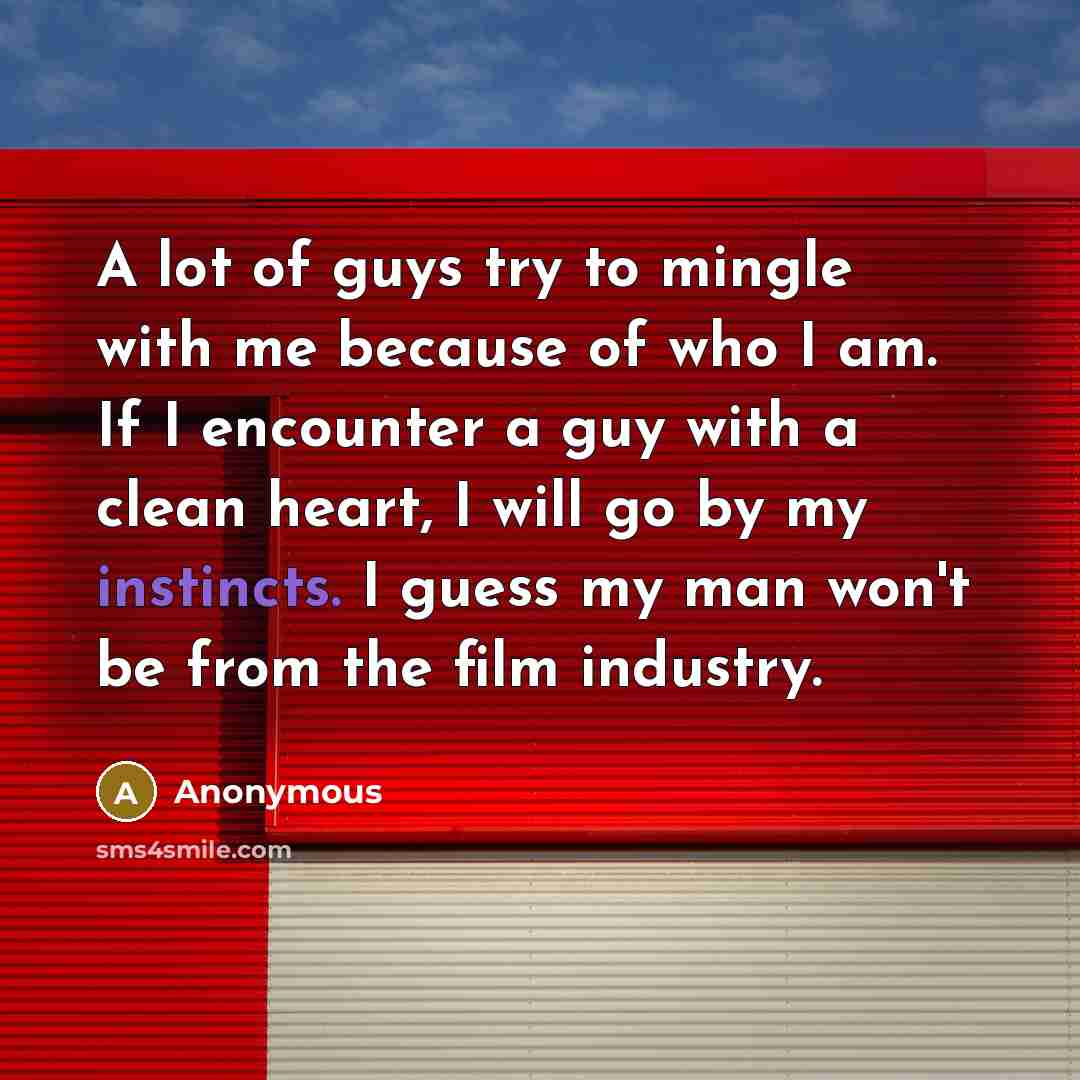 “A lot of guys try to mingle with me because of who I am. If I encounter a guy with a clean heart, I will go by my instincts. I guess my man won't be from the film industry.” quote by Anonymous