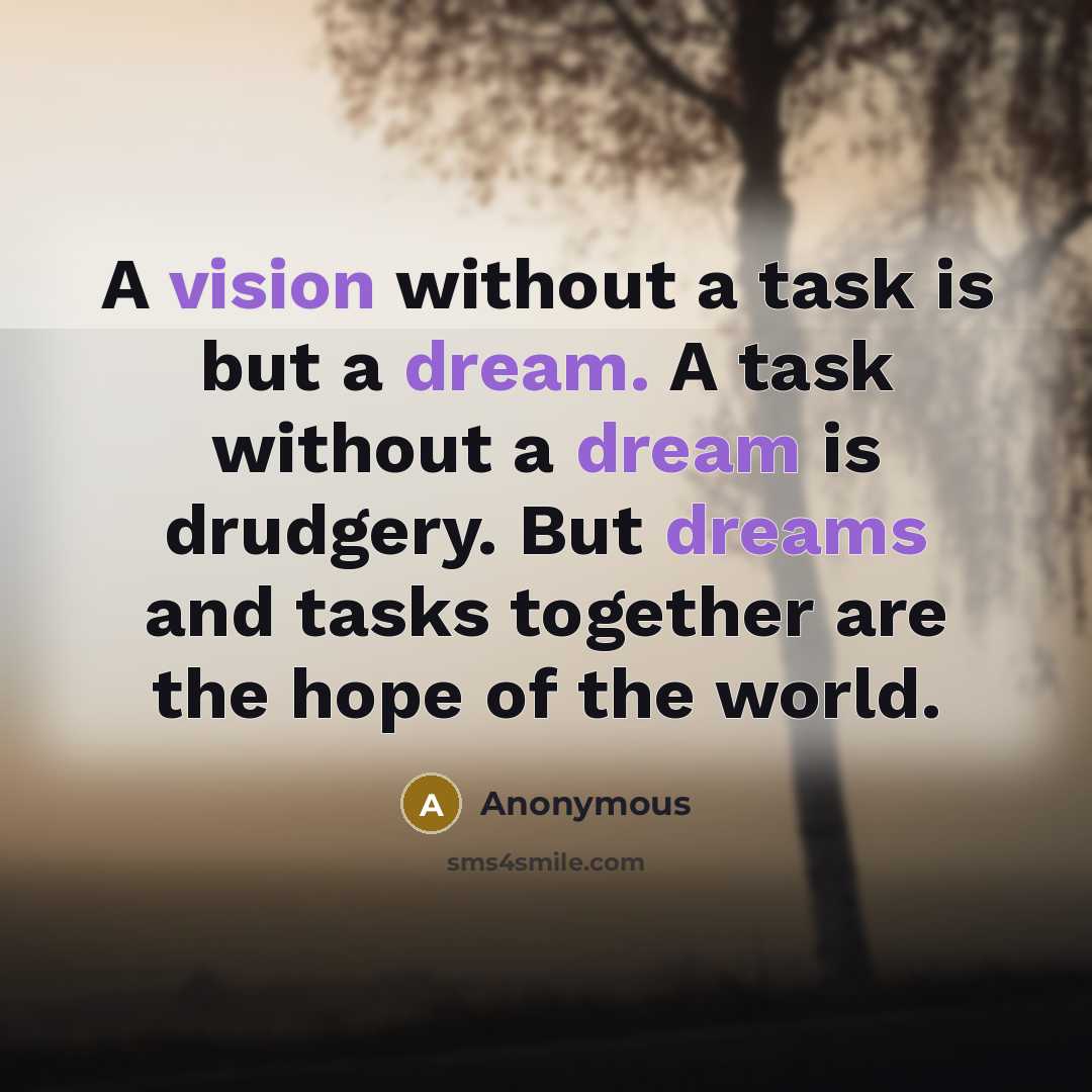 “A vision without a task is but a dream. A task without a dream is drudgery. But dreams and tasks together are the hope of the world.” quote by Anonymous