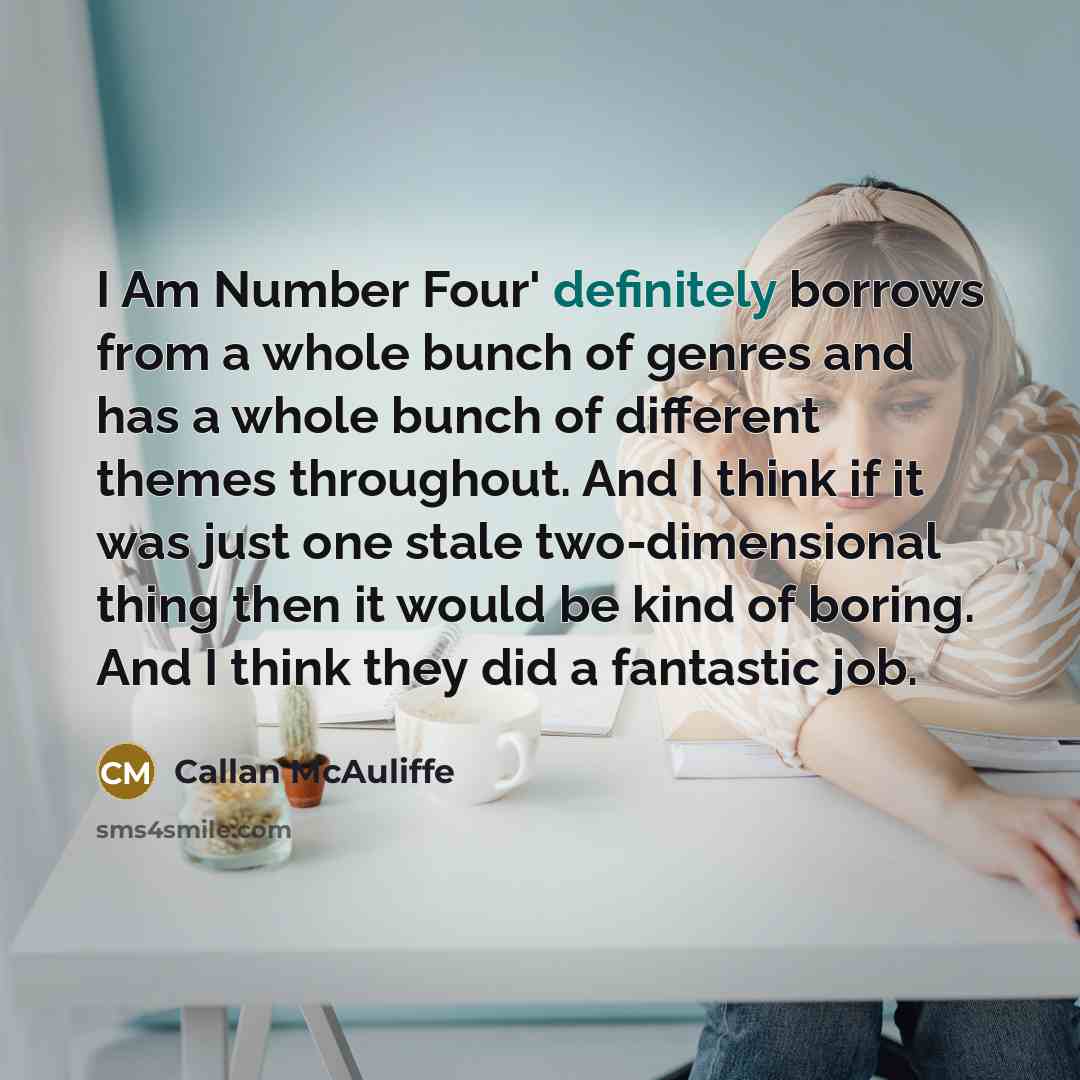 “I Am Number Four' definitely borrows from a whole bunch of genres and has a whole bunch of different themes throughout. And I think if it was just one stale two-dimensional thing then it would be kind of boring. And I think they did a fantastic job.” quote by Callan McAuliffe