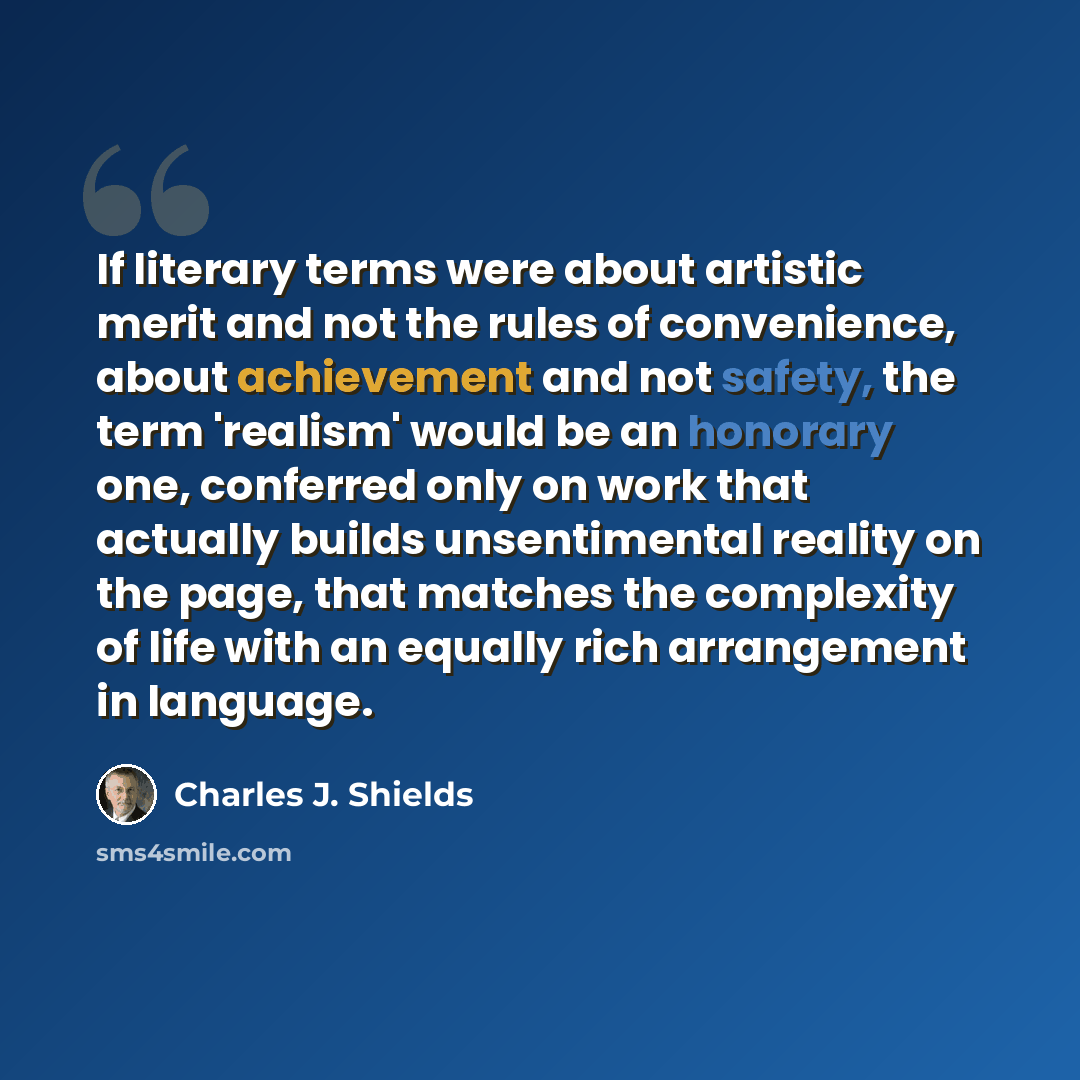 “If literary terms were about artistic merit and not the rules of convenience, about achievement and not safety, the term 'realism' would be an honorary one, conferred only on work that actually builds unsentimental reality on the page, that matches the complexity of life with an equally rich…” quote by Charles J. Shields