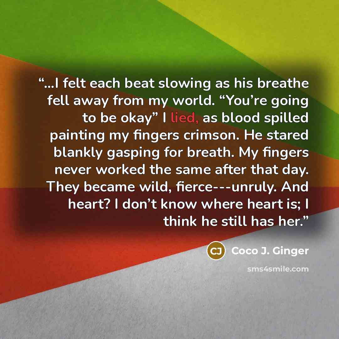 “…I felt each beat slowing as his breathe fell away from my world. “You’re going to be okay” I lied, as blood spilled painting my fingers crimson. He stared blankly gasping for breath. My fingers never worked the same after that day. They became wild, fierce---unruly. And heart? I don’t know where…” quote by Coco J. Ginger