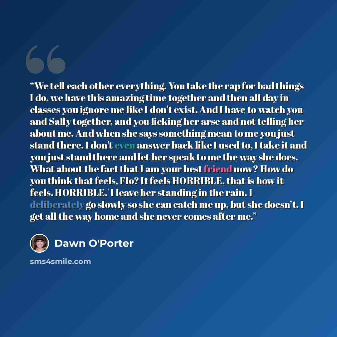 “We tell each other everything. You take the rap for bad things I do, we have this amazing time together and then all day in classes you ignore me like I don't exist. And I have to watch you and Sally together, and you licking her arse and not telling her about me. And when she says something mean…” quote by Dawn O'Porter