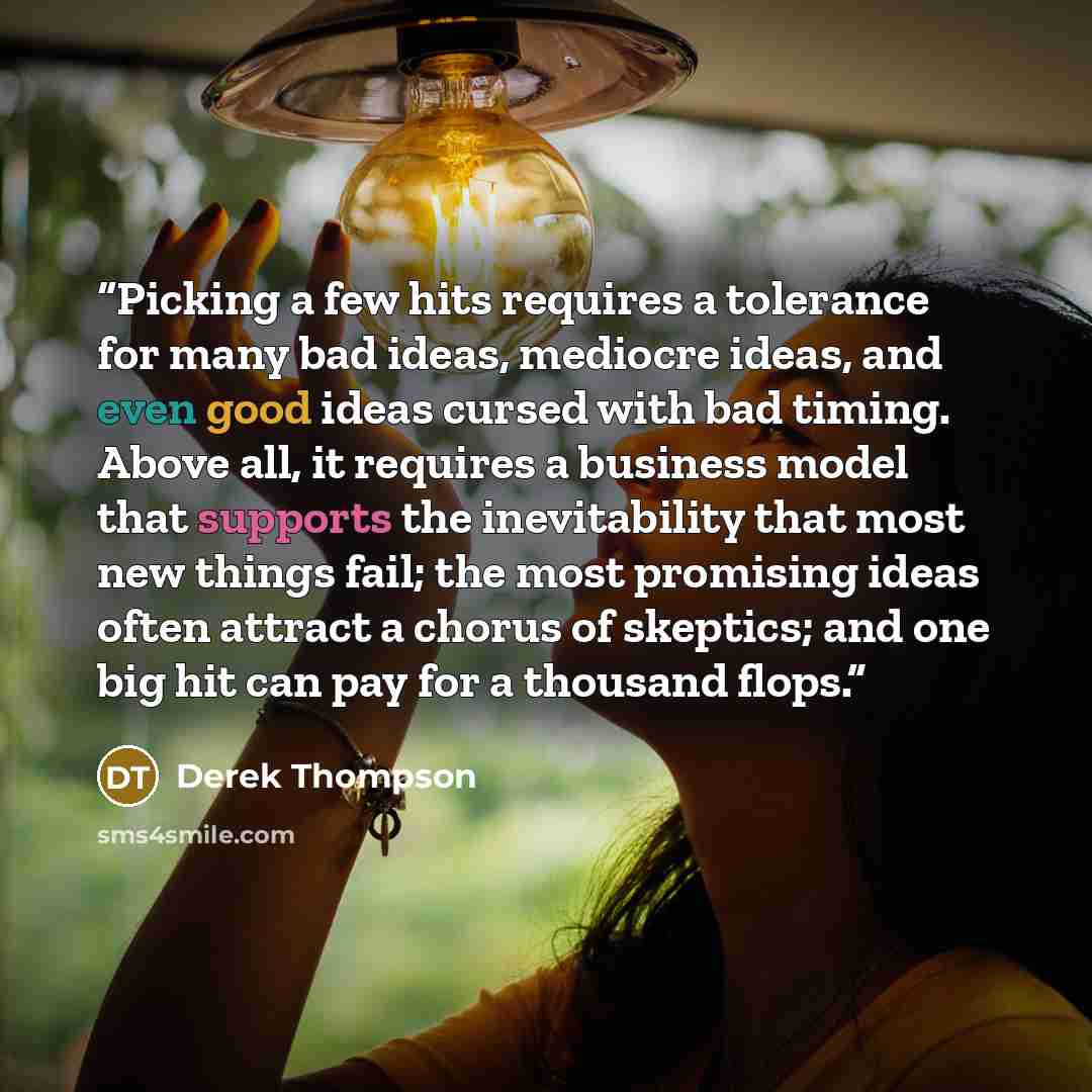 “Picking a few hits requires a tolerance for many bad ideas, mediocre ideas, and even good ideas cursed with bad timing. Above all, it requires a business model that supports the inevitability that most new things fail; the most promising ideas often attract a chorus of skeptics; and one big hit…” quote by Derek Thompson