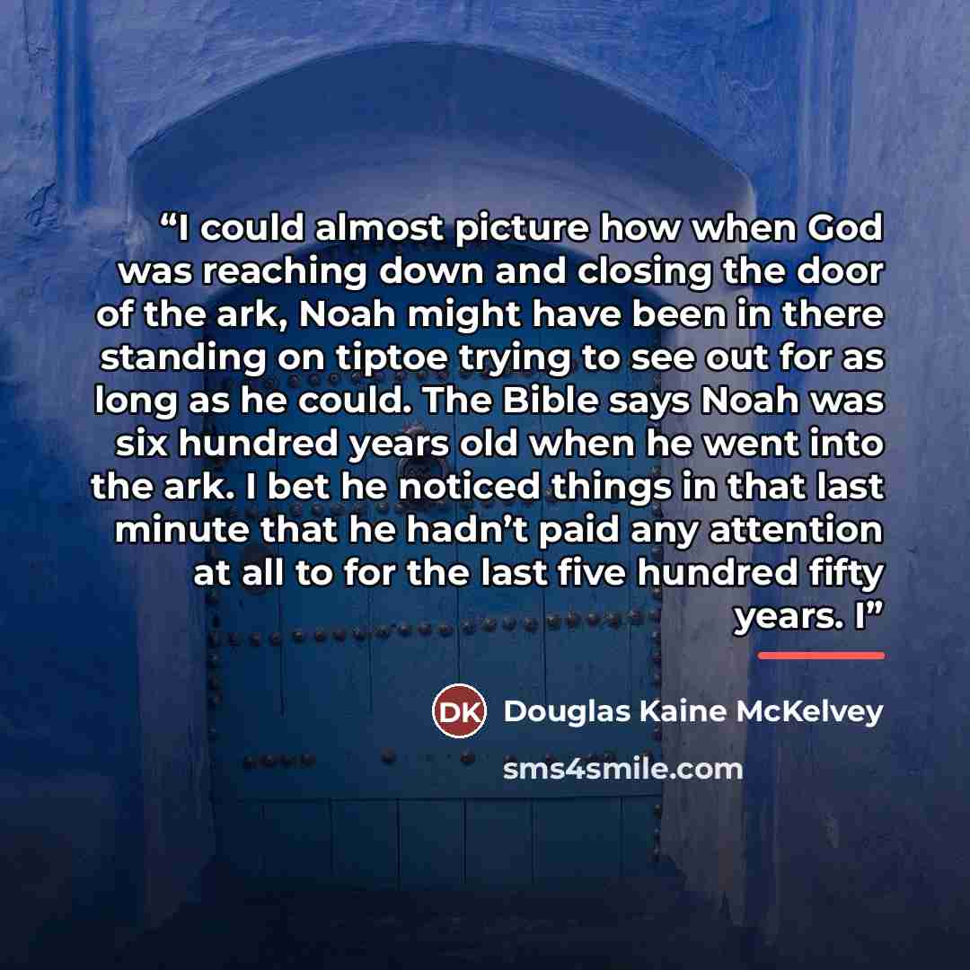 “I could almost picture how when God was reaching down and closing the door of the ark, Noah might have been in there standing on tiptoe trying to see out for as long as he could. The Bible says Noah was six hundred years old when he went into the ark. I bet he noticed things in that last minute…” quote by Douglas Kaine McKelvey