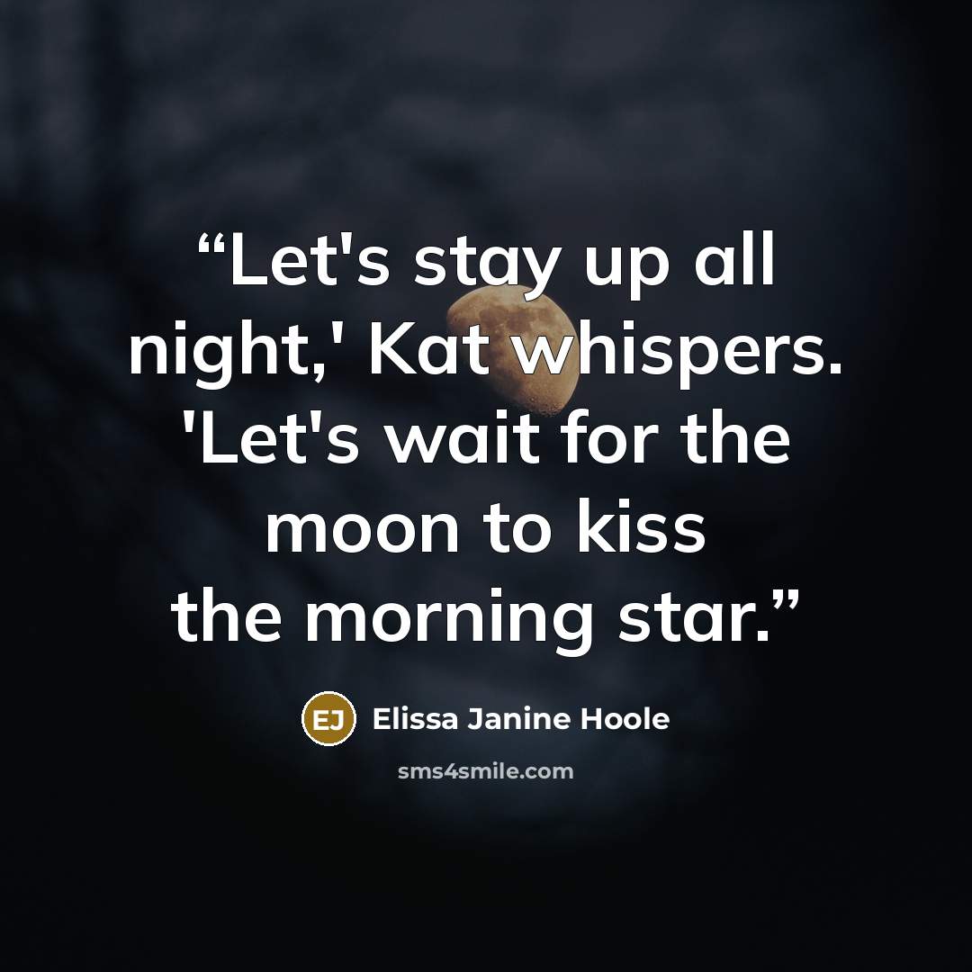 “Let's stay up all night,' Kat whispers. 'Let's wait for the moon to kiss the morning star.” quote by Elissa Janine Hoole