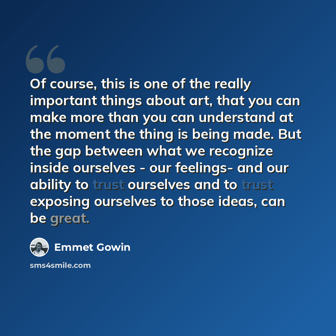 “Of course, this is one of the really important things about art, that you can make more than you can understand at the moment the thing is being made. But the gap between what we recognize inside ourselves - our feelings- and our ability to trust ourselves and to trust exposing ourselves to those…” quote by Emmet Gowin