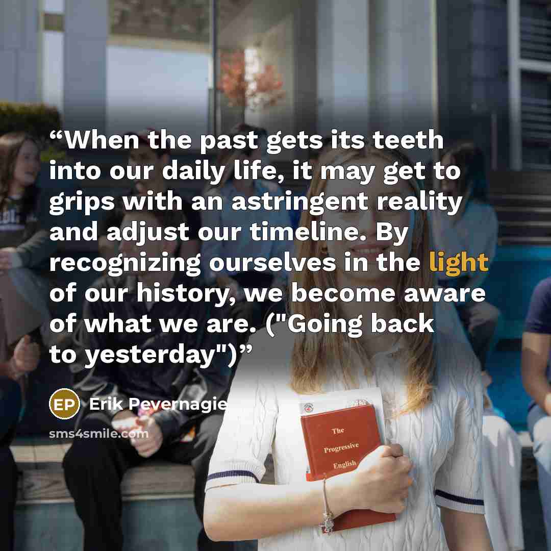 “When the past gets its teeth into our daily life, it may get to grips with an astringent reality and adjust our timeline. By recognizing ourselves in the light of our history, we become aware of what we are. ("Going back to yesterday")” quote by Erik Pevernagie