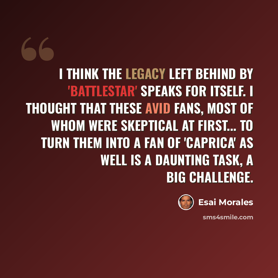 “I think the legacy left behind by 'Battlestar' speaks for itself. I thought that these avid fans, most of whom were skeptical at first... to turn them into a fan of 'Caprica' as well is a daunting task, a big challenge.” quote by Esai Morales