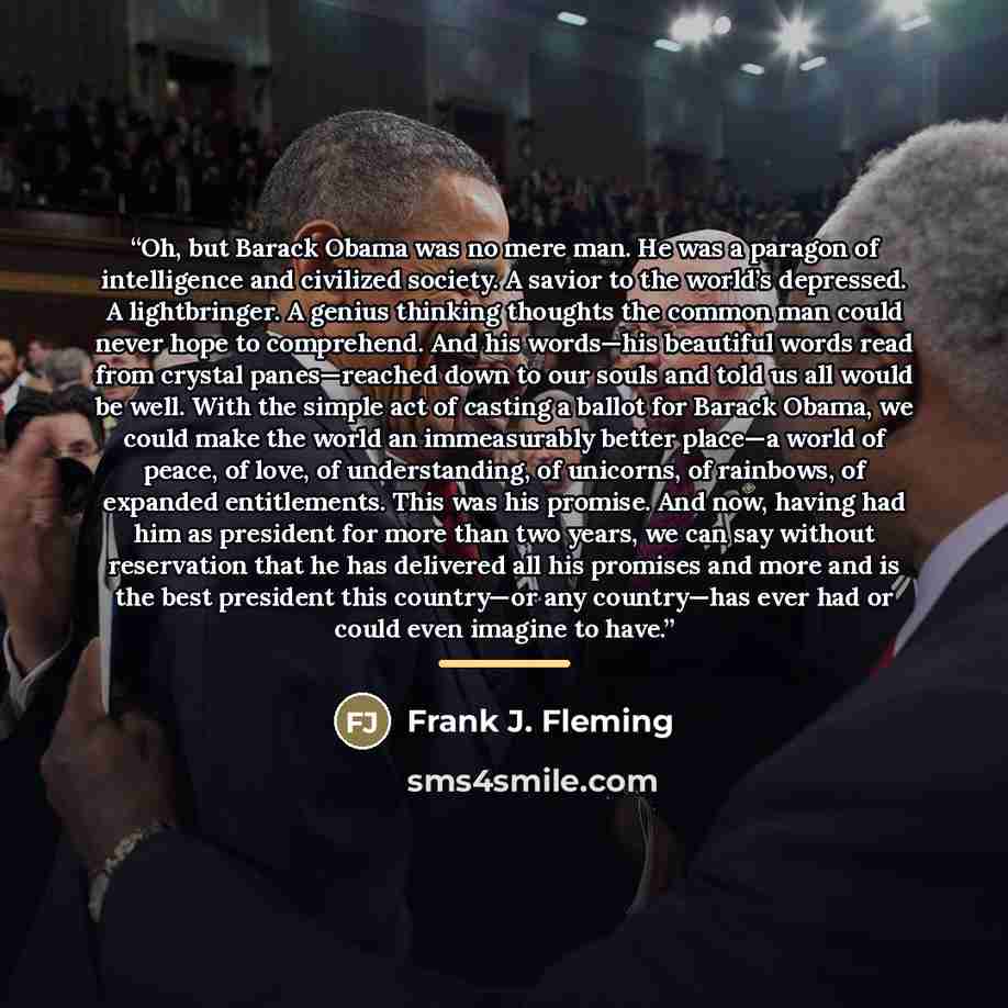 “Oh, but Barack Obama was no mere man. He was a paragon of intelligence and civilized society. A savior to the world’s depressed. A lightbringer. A genius thinking thoughts the common man could never hope to comprehend. And his words—his beautiful words read from crystal panes—reached down to our…” quote by Frank J. Fleming