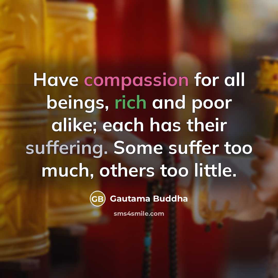 “Have compassion for all beings, rich and poor alike; each has their suffering. Some suffer too much, others too little.” quote by Gautama Buddha