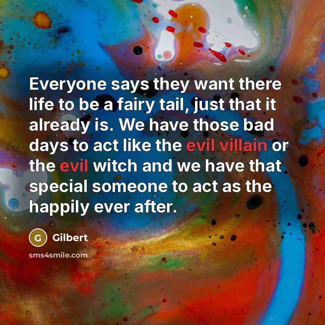 “Everyone says they want there life to be a fairy tail, just that it already is. We have those bad days to act like the evil villain or the evil witch and we have that special someone to act as the happily ever after.” quote by Gilbert
