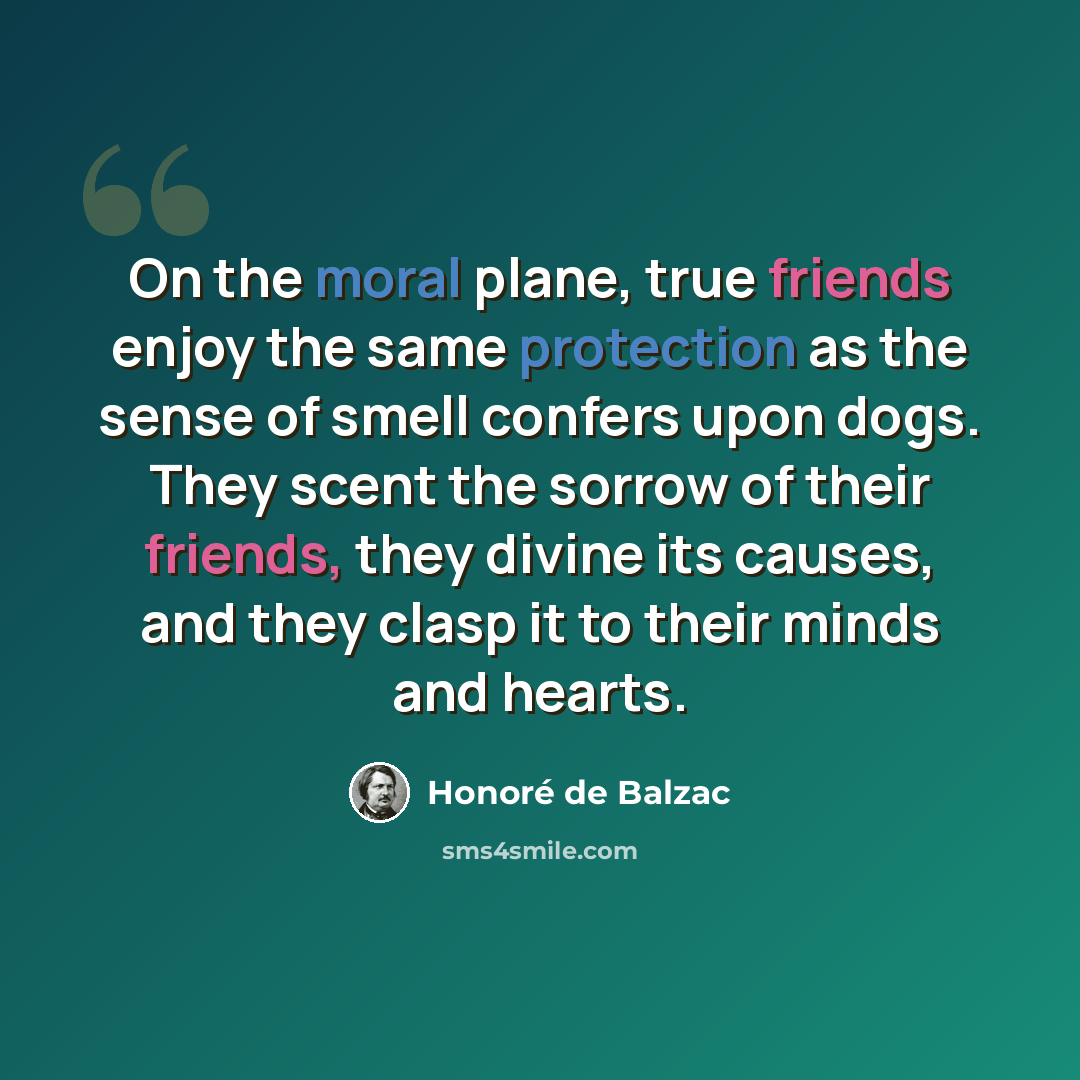“On the moral plane, true friends enjoy the same protection as the sense of smell confers upon dogs. They scent the sorrow of their friends, they divine its causes, and they clasp it to their minds and hearts.” quote by Honore de Balzac