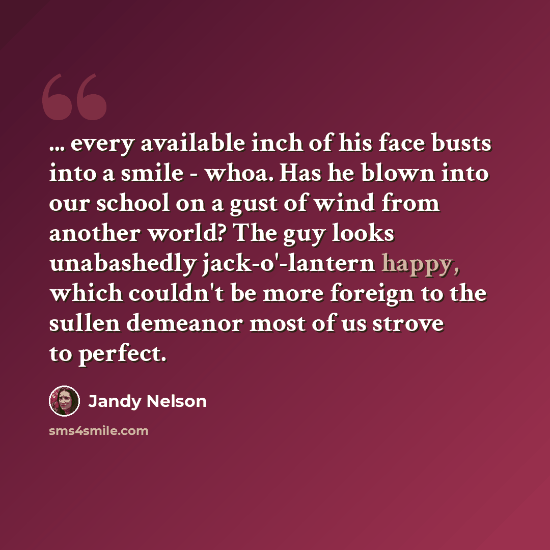 “... every available inch of his face busts into a smile - whoa. Has he blown into our school on a gust of wind from another world? The guy looks unabashedly jack-o'-lantern happy, which couldn't be more foreign to the sullen demeanor most of us strove to perfect.” quote by Jandy Nelson