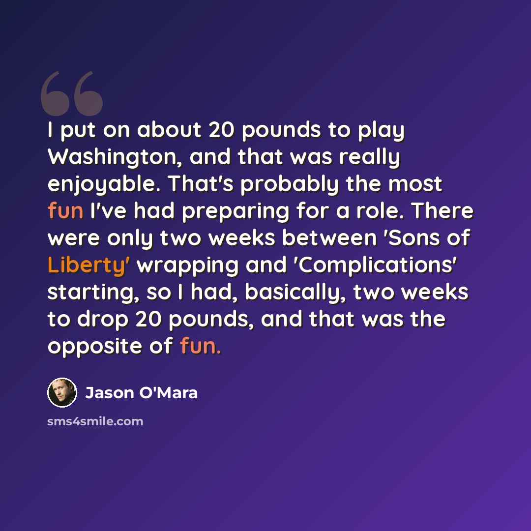 “I put on about 20 pounds to play Washington, and that was really enjoyable. That's probably the most fun I've had preparing for a role. There were only two weeks between 'Sons of Liberty' wrapping and 'Complications' starting, so I had, basically, two weeks to drop 20 pounds, and that was the…” quote by Jason O'Mara