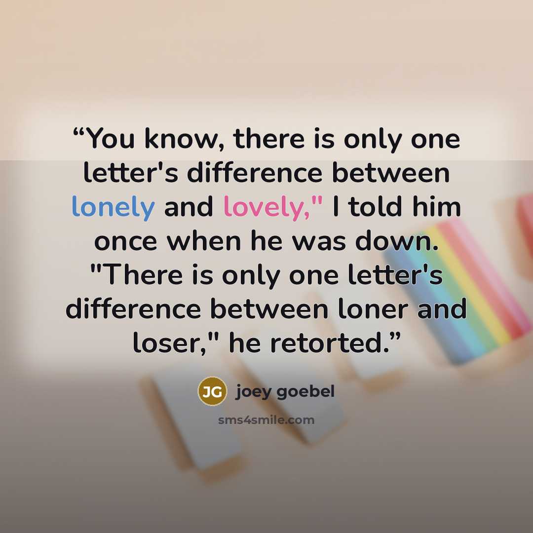 “You know, there is only one letter's difference between lonely and lovely," I told him once when he was down. "There is only one letter's difference between loner and loser," he retorted.” quote by Joey Goebel