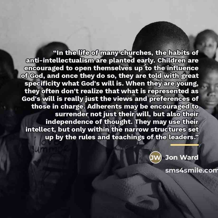 “In the life of many churches, the habits of anti-intellectualism are planted early. Children are encouraged to open themselves up to the influence of God, and once they do so, they are told with great specificity what God's will is. When they are young, they often don't realize that what is…” quote by Jon Ward