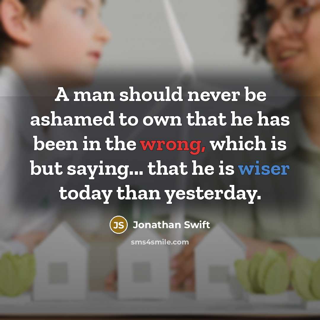 “A man should never be ashamed to own that he has been in the wrong, which is but saying... that he is wiser today than yesterday.” quote by Jonathan Swift