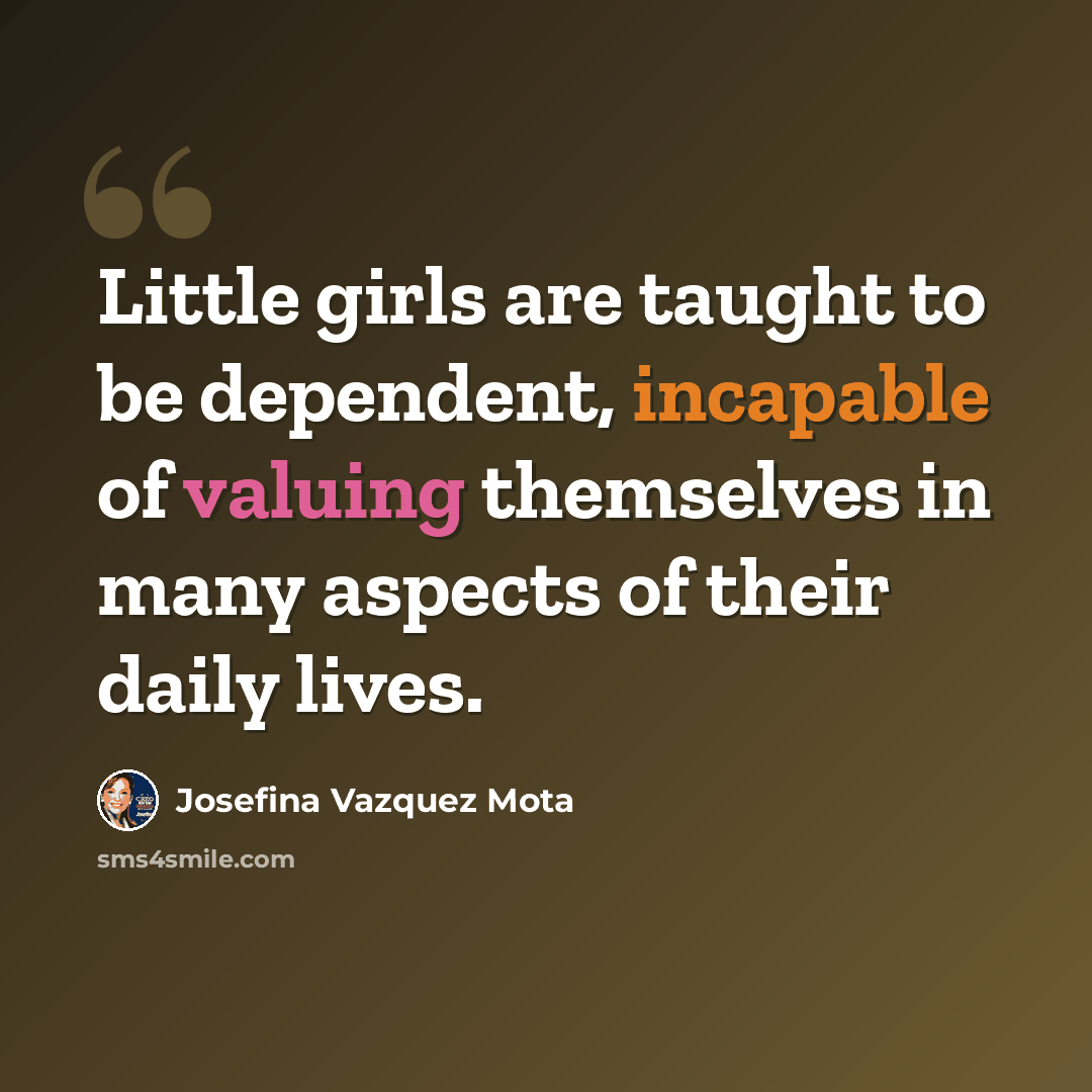 “Little girls are taught to be dependent, incapable of valuing themselves in many aspects of their daily lives.” quote by Josefina Vazquez Mota