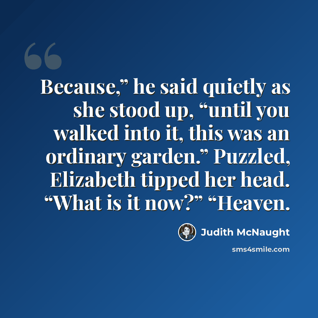 “Because,” he said quietly as she stood up, “until you walked into it, this was an ordinary garden.” Puzzled, Elizabeth tipped her head. “What is it now?” “Heaven.” quote by Judith McNaught