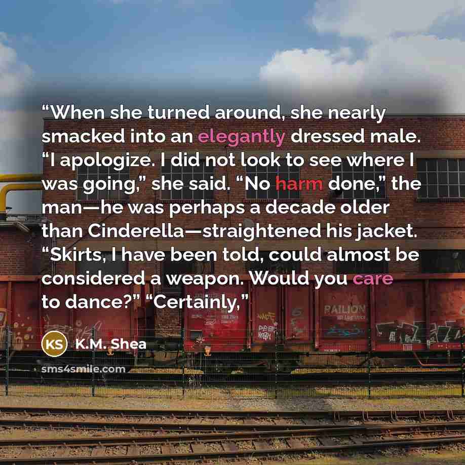 “When she turned around, she nearly smacked into an elegantly dressed male. “I apologize. I did not look to see where I was going,” she said. “No harm done,” the man—he was perhaps a decade older than Cinderella—straightened his jacket. “Skirts, I have been told, could almost be considered a…” quote by K.M. Shea