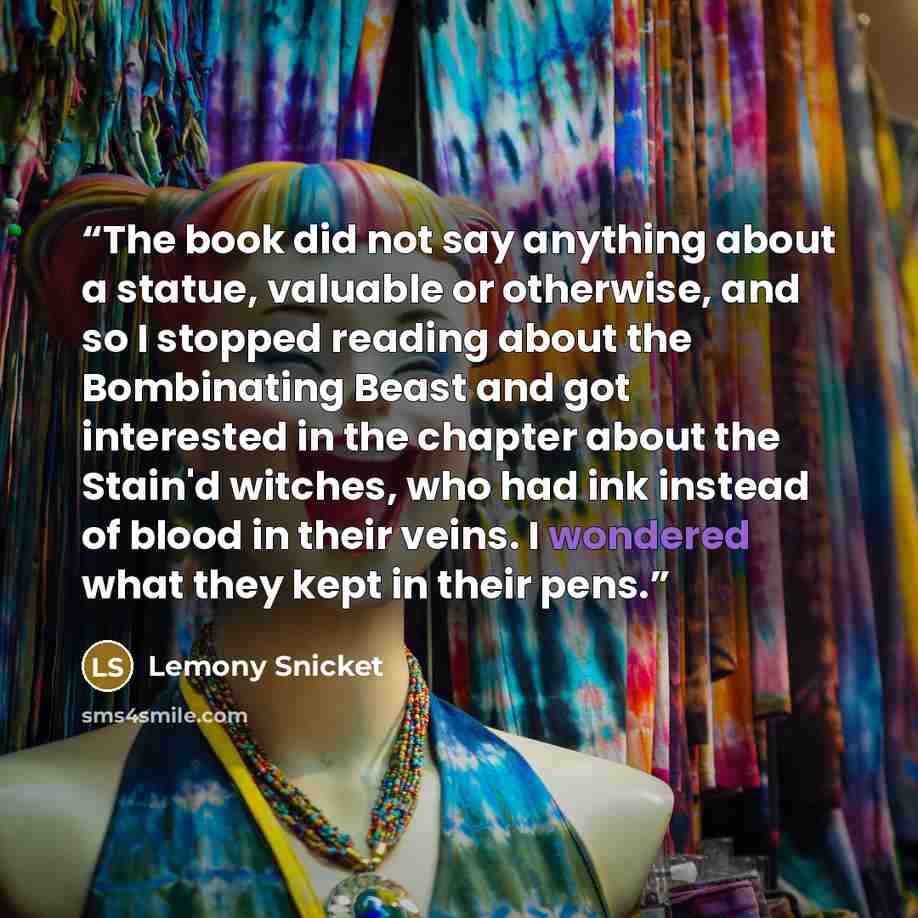 “The book did not say anything about a statue, valuable or otherwise, and so I stopped reading about the Bombinating Beast and got interested in the chapter about the Stain'd witches, who had ink instead of blood in their veins. I wondered what they kept in their pens.” quote by Lemony Snicket