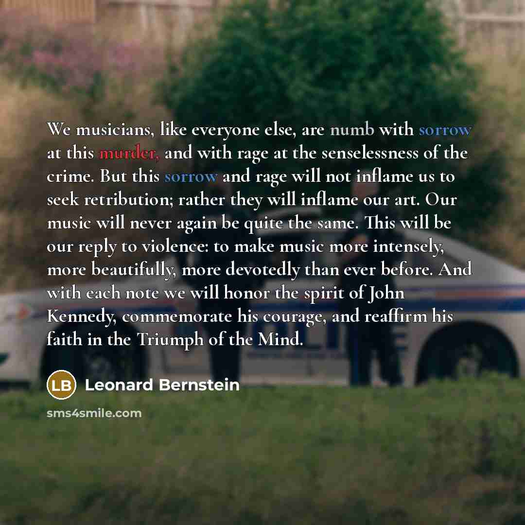 “We musicians, like everyone else, are numb with sorrow at this murder, and with rage at the senselessness of the crime. But this sorrow and rage will not inflame us to seek retribution; rather they will inflame our art. Our music will never again be quite the same. This will be our reply to…” quote by Leonard Bernstein