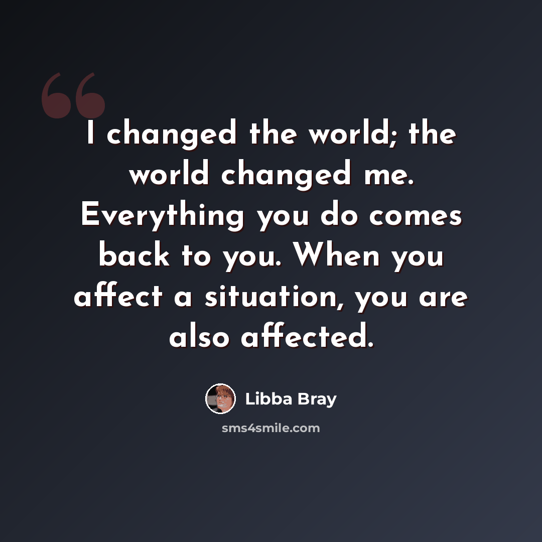 “I changed the world; the world changed me. Everything you do comes back to you. When you affect a situation, you are also affected.” quote by Libba Bray