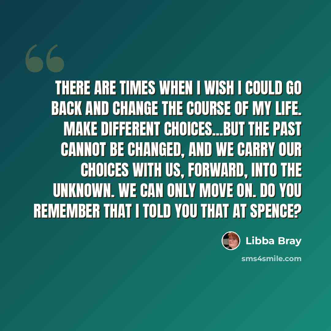 “There are times when I wish I could go back and change the course of my life. Make different choices...But the past cannot be changed, and we carry our choices with us, forward, into the unknown. We can only move on. Do you remember that I told you that at Spence?” quote by Libba Bray