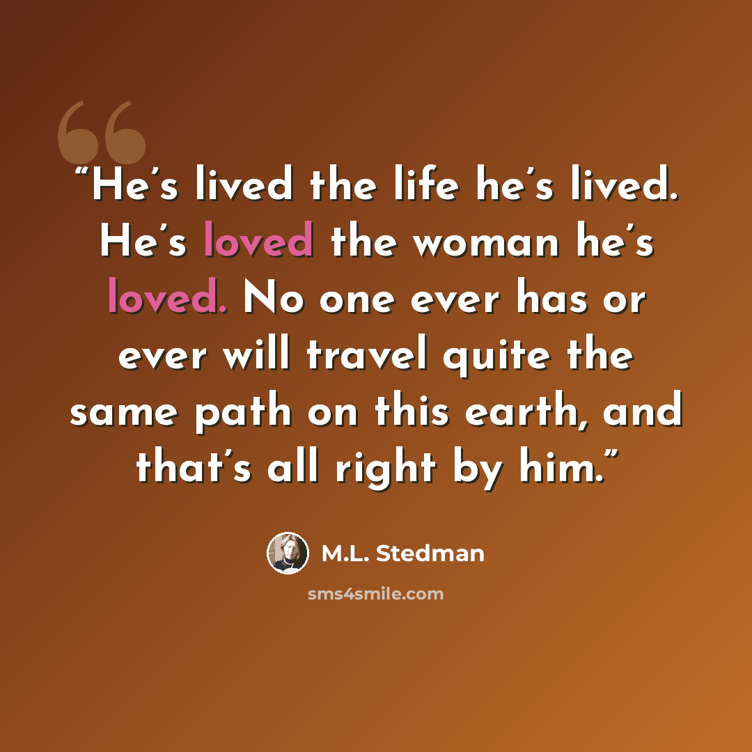 “He’s lived the life he’s lived. He’s loved the woman he’s loved. No one ever has or ever will travel quite the same path on this earth, and that’s all right by him.” quote by M.L. Stedman