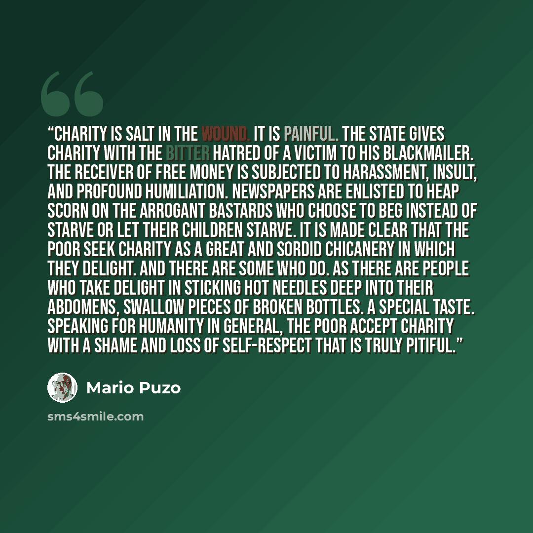 “Charity is salt in the wound. It is painful. The state gives charity with the bitter hatred of a victim to his blackmailer. The receiver of free money is subjected to harassment, insult, and profound humiliation. Newspapers are enlisted to heap scorn on the arrogant bastards who choose to beg…” quote by Mario Puzo