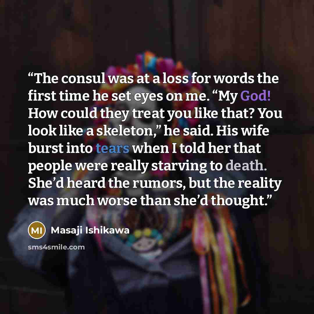 “The consul was at a loss for words the first time he set eyes on me. “My God! How could they treat you like that? You look like a skeleton,” he said. His wife burst into tears when I told her that people were really starving to death. She’d heard the rumors, but the reality was much worse than…” quote by Masaji Ishikawa