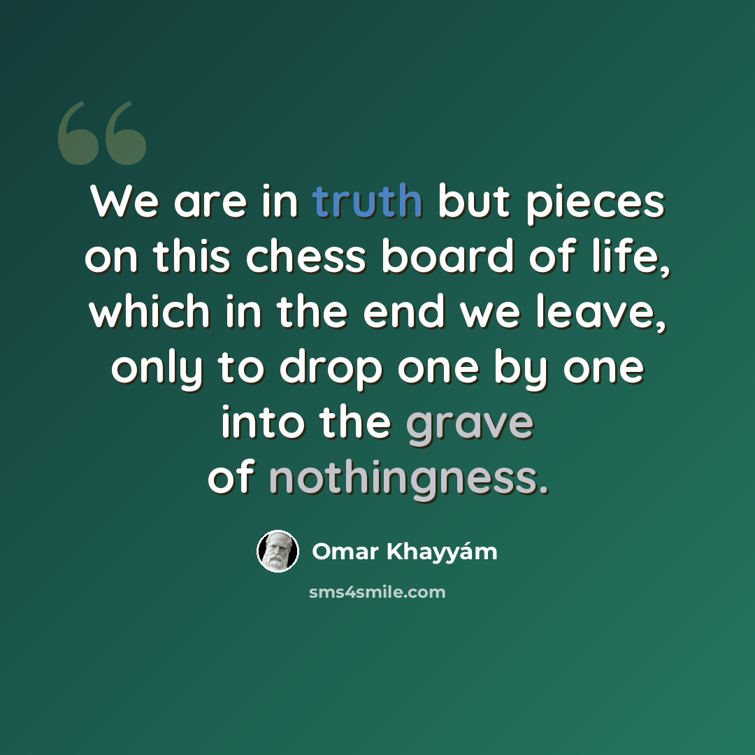 “We are in truth but pieces on this chess board of life, which in the end we leave, only to drop one by one into the grave of nothingness.” quote by Omar Khayyam