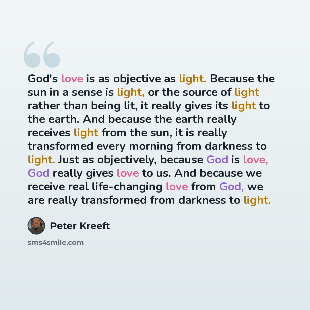 “God's love is as objective as light. Because the sun in a sense is light, or the source of light rather than being lit, it really gives its light to the earth. And because the earth really receives light from the sun, it is really transformed every morning from darkness to light. Just as…” quote by Peter Kreeft