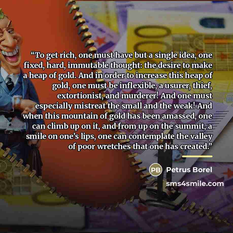 “To get rich, one must have but a single idea, one fixed, hard, immutable thought: the desire to make a heap of gold. And in order to increase this heap of gold, one must be inflexible, a usurer, thief, extortionist, and murderer! And one must especially mistreat the small and the weak! And when…” quote by Petrus Borel