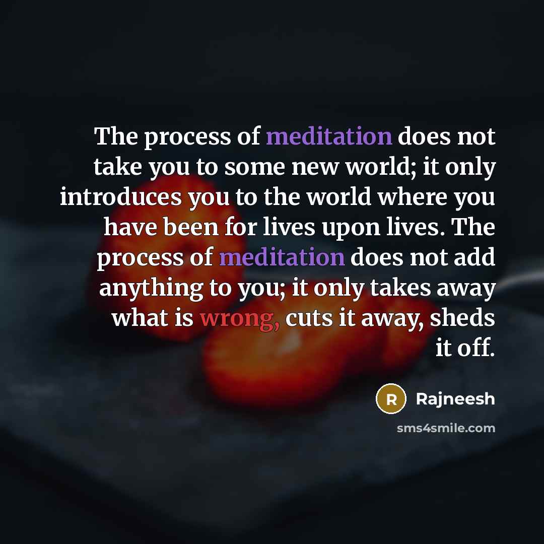 “The process of meditation does not take you to some new world; it only introduces you to the world where you have been for lives upon lives. The process of meditation does not add anything to you; it only takes away what is wrong, cuts it away, sheds it off.” quote by Rajneesh