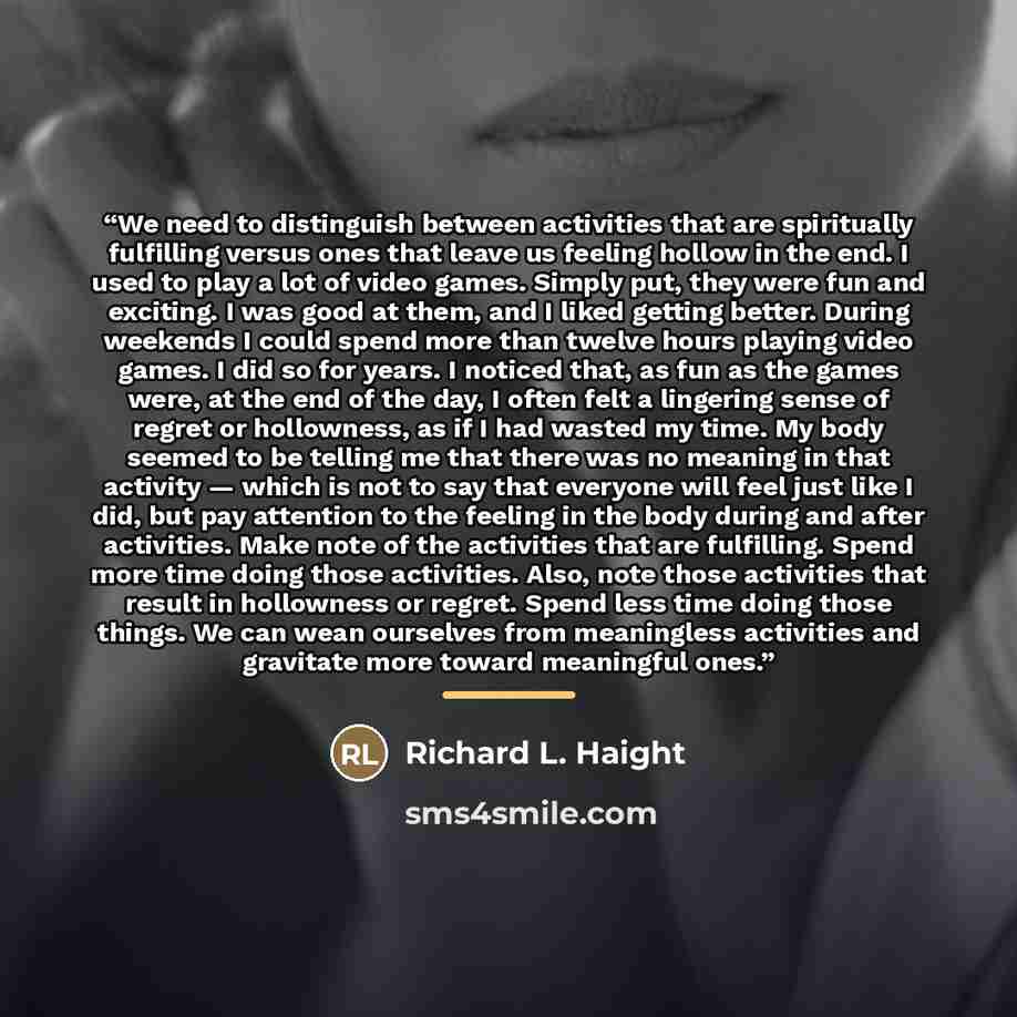 “We need to distinguish between activities that are spiritually fulfilling versus ones that leave us feeling hollow in the end. I used to play a lot of video games. Simply put, they were fun and exciting. I was good at them, and I liked getting better. During weekends I could spend more than twelve…” quote by Richard L. Haight