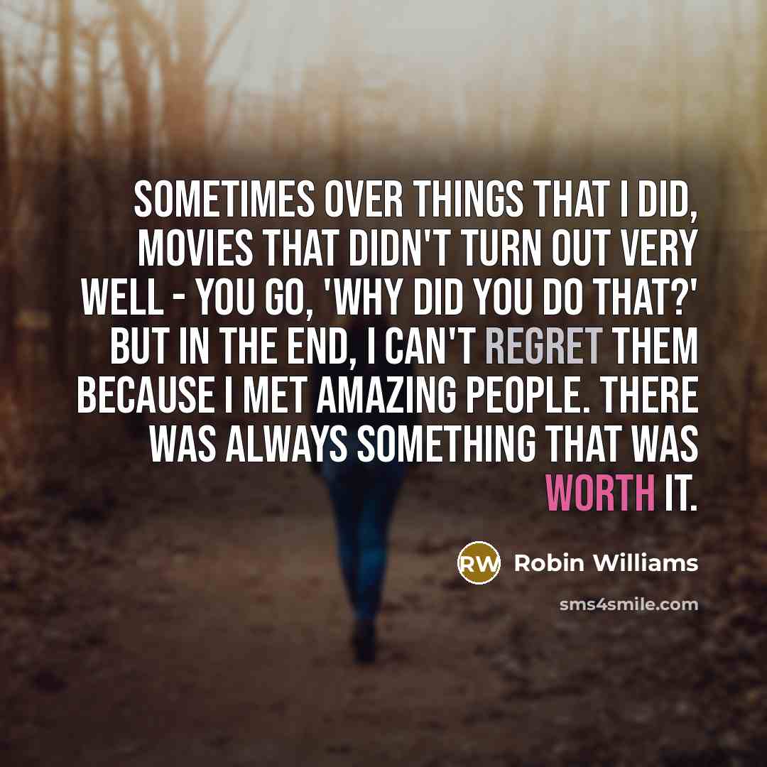 “Sometimes over things that I did, movies that didn't turn out very well - you go, 'Why did you do that?' But in the end, I can't regret them because I met amazing people. There was always something that was worth it.” quote by Robin Williams