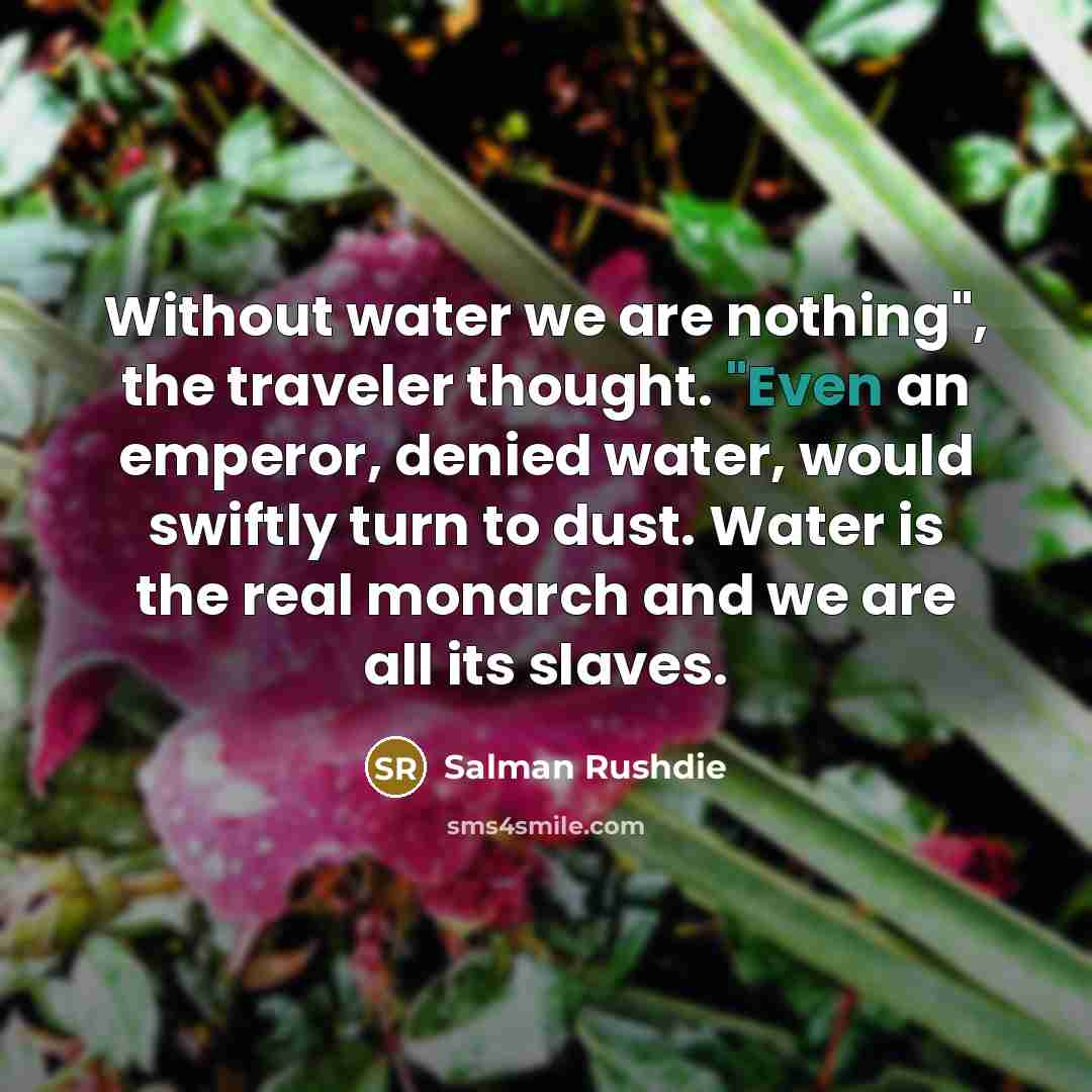 “Without water we are nothing", the traveler thought. "Even an emperor, denied water, would swiftly turn to dust. Water is the real monarch and we are all its slaves.” quote by Salman Rushdie
