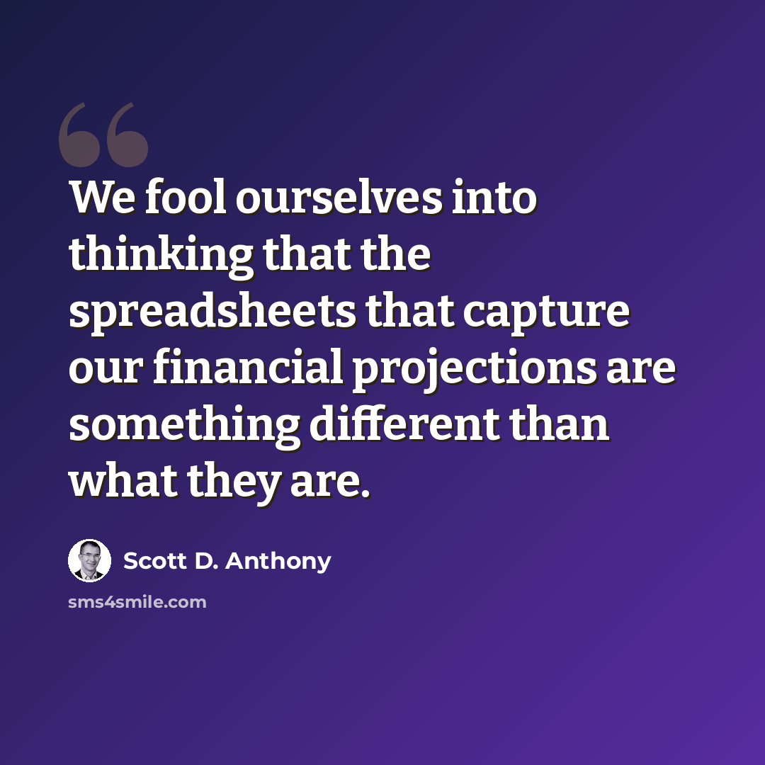 “We fool ourselves into thinking that the spreadsheets that capture our financial projections are something different than what they are.” quote by Scott D. Anthony