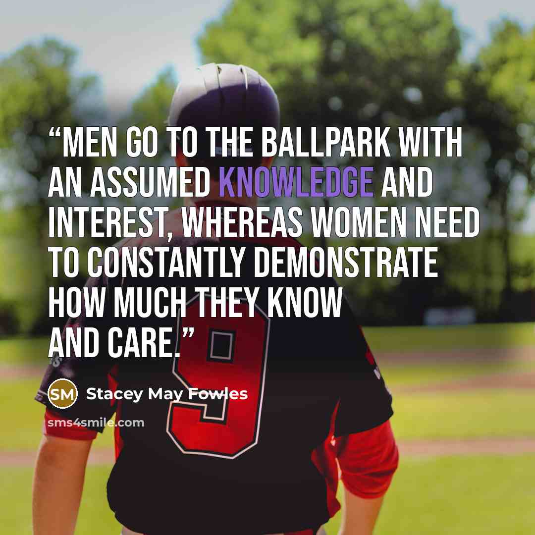 “Men go to the ballpark with an assumed knowledge and interest, whereas women need to constantly demonstrate how much they know and care.” quote by Stacey May Fowles